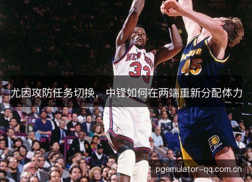 尤因攻防任务切换，中锋如何在两端重新分配体力